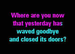Where are you now
that yesterday has

waved goodbye
and closed its doors?