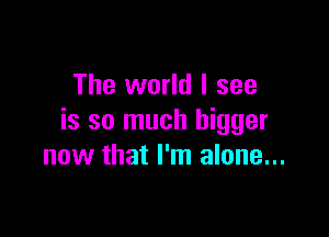 The world I see

is so much bigger
now that I'm alone...