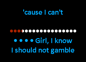 'cause I can't

OOOOOOOOOOOOOOOOOO

0 0 0 0 Girl, I know
I should not gamble