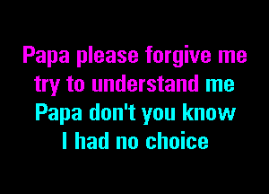 Papa please forgive me
try to understand me
Papa don't you know

I had no choice