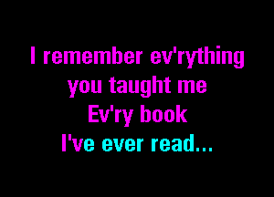 I remember ev'rything
you taught me

Ev'ry book
I've ever read...