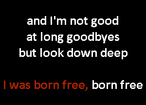 and I'm not good
at long goodbyes
but look down deep

I was born free, born free
