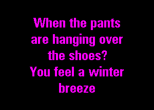 When the pants
are hanging over

the shoes?
You feel a winter
breeze