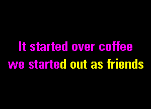 It started over coffee

we started out as friends