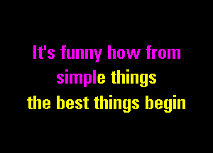 It's funny how from

simple things
the best things begin
