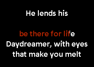 He lends his

be there for life
Daydreamer, with eyes
that make you melt