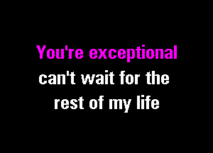 You're exceptional

can't wait for the
rest of my life