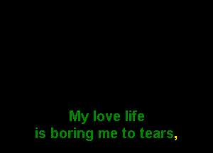 My love life
is boring me to tears,