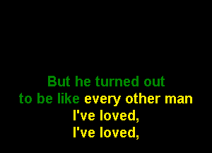 But he turned out
to be like every other man
I've loved,
I've loved,