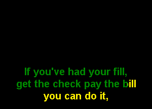 If you've had your fill,
get the check pay the bill
you can do it,