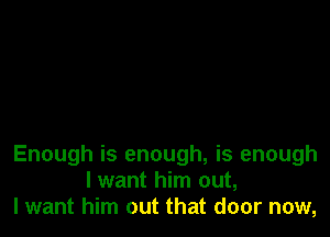 Enough is enough, is enough
I want him out,
lwant him out that door now,