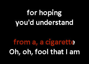 for hoping
you'd understand

from a, a cigarette
Oh, oh, fool that I am