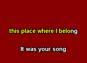 this place where I belong

It was your song
