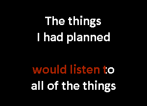 The things
I had planned

would listen to
all of the things