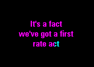 It's a fact

we've got a first
rate act