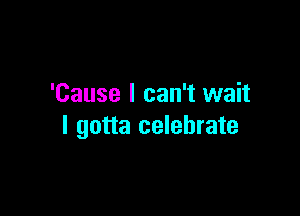 'Cause I can't wait

I gotta celebrate