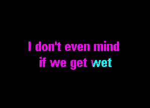I don't even mind

if we get wet
