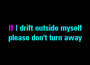 If I drift outside myself

please don't turn away