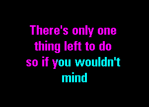 There's only one
thing left to do

so if you wouldn't
mind