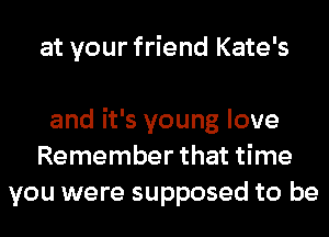 at your friend Kate's

and it's young love
Remember that time
you were supposed to be