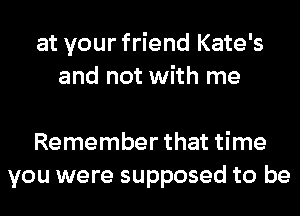 at your friend Kate's
and not with me

Remember that time
you were supposed to be