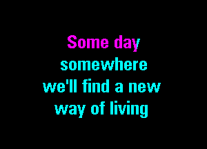 Some day
somewhere

we'll find a new
way of living