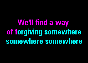 We'll find a way

of forgiving somewhere
somewhere somewhere