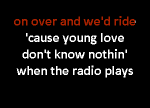 on over and we'd ride
'cause young love

don't know nothin'
when the radio plays