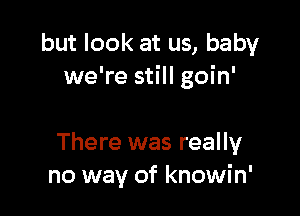 but look at us, baby
we're still goin'

There was really
no way of knowin'