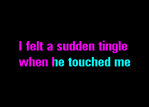 I felt a sudden tingle

when he touched me