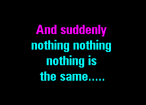 And suddenly
nothing nothing

nothing is
the same .....