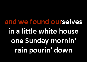 and we found ourselves
in a little white house
one Sunday mornin'
rain pourin' down