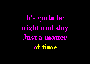 It's gotta be
night and day

Just a matter
of tine