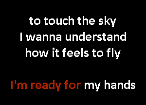 to touch the sky
I wanna understand

how it feels to fly

I'm ready for my hands