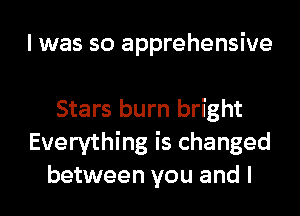 I was so apprehensive

Stars burn bright
Everything is changed
between you and I