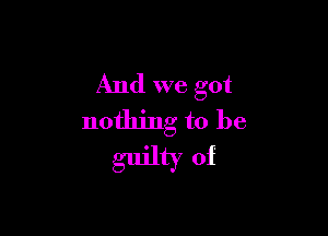 And we got

nothing to be
guilty of