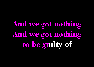 And we got nothing
And we got nothing
to be guilty of