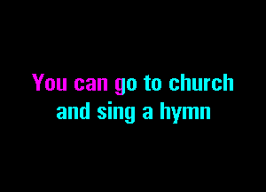 You can go to church

and sing a hymn