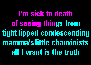 I'm sick to death
of seeing things from
tight lipped condescending
mamma's little chauvinists
all I want is the truth