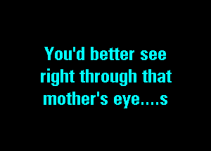 You'd better see

right through that
mother's eye....s