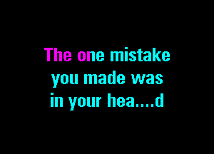 The one mistake

you made was
in your hea....d