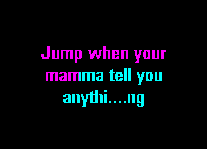 Jump when your

mamma tell you
anythi....ng