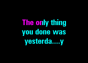 The only thing

you done was
yesterda....y