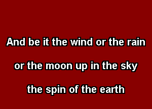 And be it the wind or the rain

or the moon up in the sky

the spin of the earth