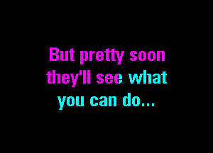 But pretty soon

they'll see what
you can do...