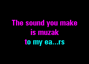 The sound you make

is muzak
to my ea...rs