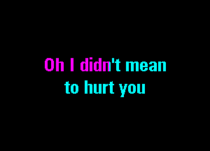 Oh I didn't mean

to hurt you