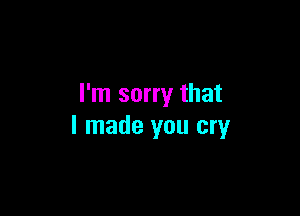 I'm sorry that

I made you cry