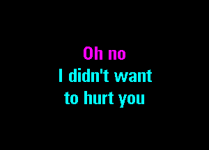 Oh no

I didn't want
to hurt you