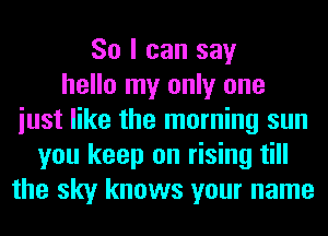 So I can say
hello my only one
iust like the morning sun
you keep on rising till
the sky knows your name